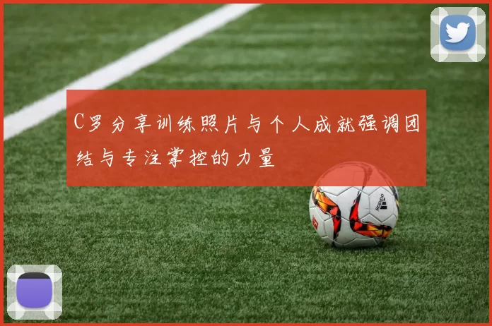 C罗分享训练照片与个人成就强调团结与专注掌控的力量