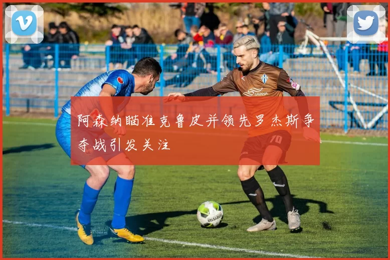 阿森纳瞄准克鲁皮并领先罗杰斯争夺战引发关注