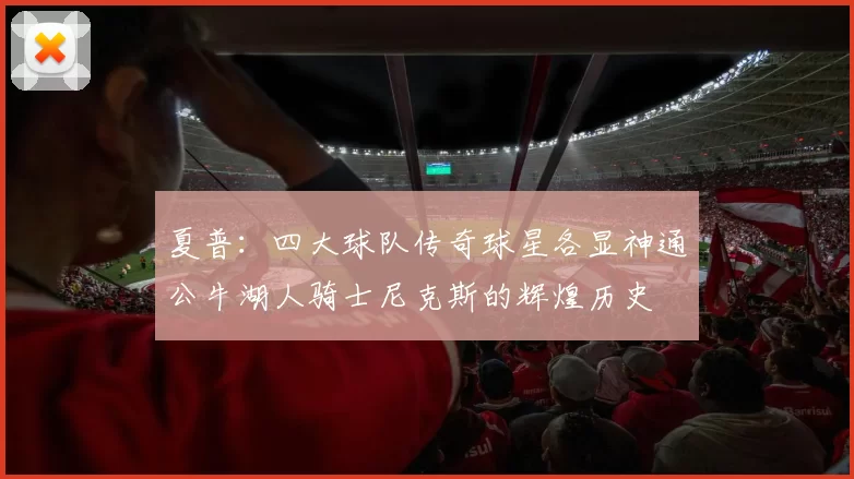 夏普:四大球队传奇球星各显神通公牛湖人骑士尼克斯的辉煌历史