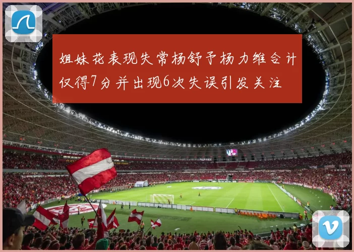 姐妹花表现失常杨舒予杨力维合计仅得7分并出现6次失误引发关注