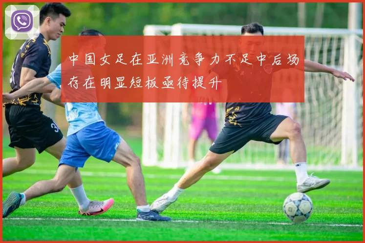 中国女足在亚洲竞争力不足中后场存在明显短板亟待提升