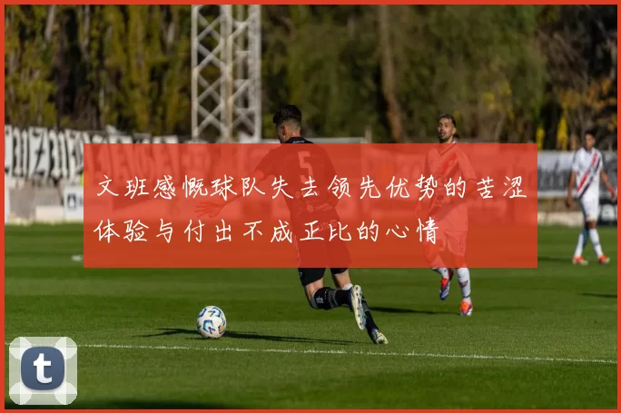文班感慨球队失去领先优势的苦涩体验与付出不成正比的心情
