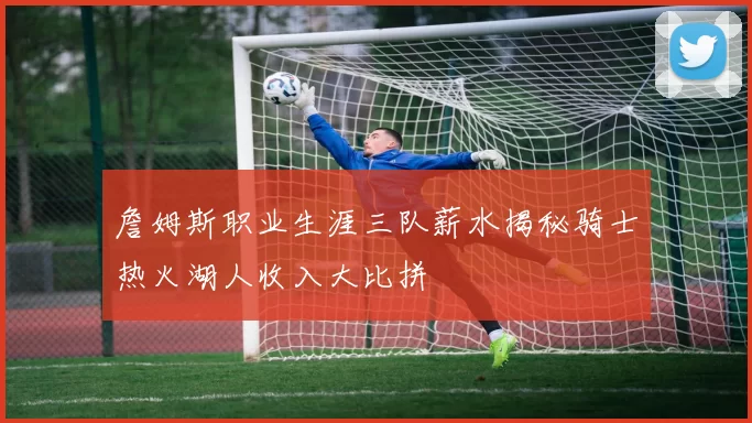 詹姆斯职业生涯三队薪水揭秘骑士热火湖人收入大比拼