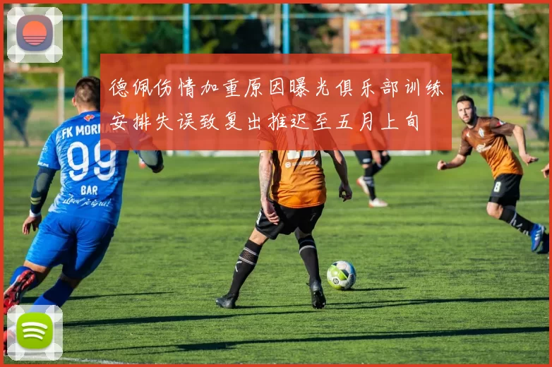 德佩伤情加重原因曝光俱乐部训练安排失误致复出推迟至五月上旬
