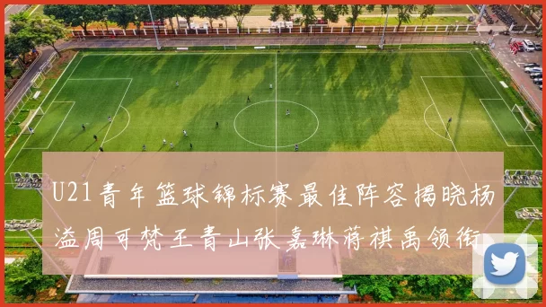 U21青年篮球锦标赛最佳阵容揭晓杨溢周可梵王青山张嘉琳蒋祺禹领衔出战