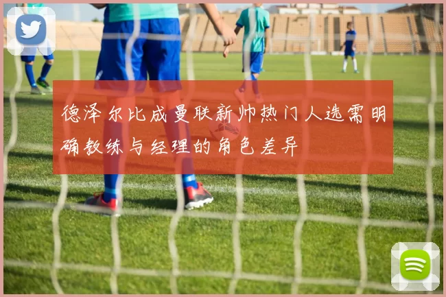 德泽尔比成曼联新帅热门人选需明确教练与经理的角色差异