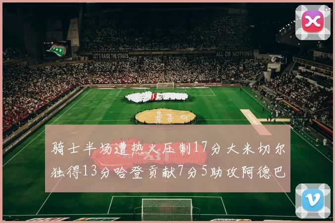 骑士半场遭热火压制17分大米切尔独得13分哈登贡献7分5助攻阿德巴约状态低迷仅9中1