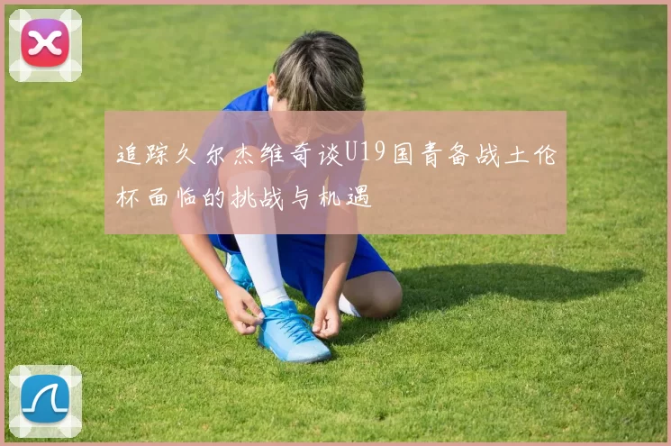 追踪久尔杰维奇谈U19国青备战土伦杯面临的挑战与机遇