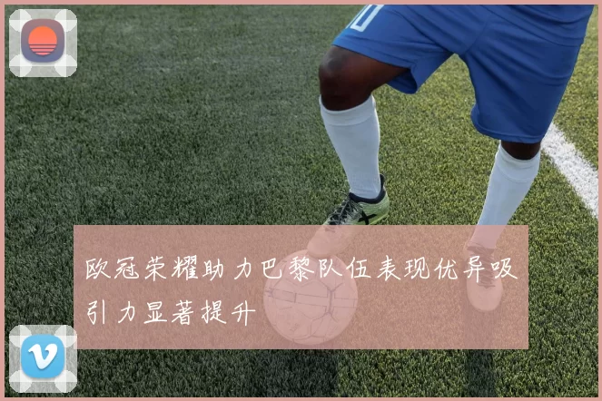 欧冠荣耀助力巴黎队伍表现优异吸引力显著提升