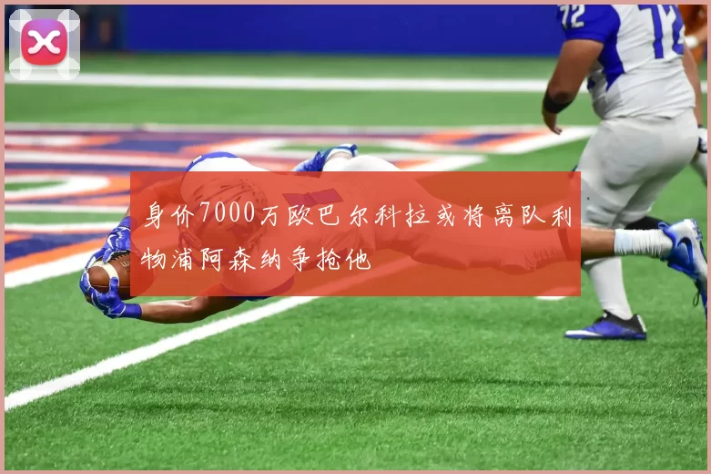 身价7000万欧巴尔科拉或将离队利物浦阿森纳争抢他