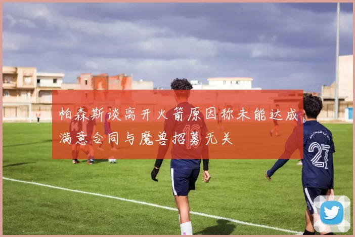 帕森斯谈离开火箭原因称未能达成满意合同与魔兽招募无关