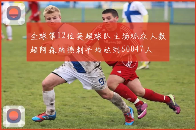 全球第12位英超球队主场观众人数超阿森纳热刺平均达到60047人