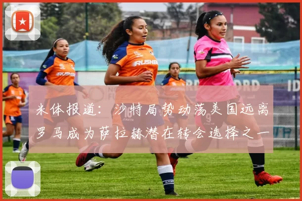 米体报道：沙特局势动荡美国远离罗马成为萨拉赫潜在转会选择之一
