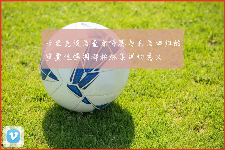 卡里克谈马奎尔停赛与利马回归的重要性强调都柏林集训的意义