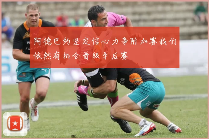 阿德巴约坚定信心力争附加赛我们依然有机会晋级季后赛