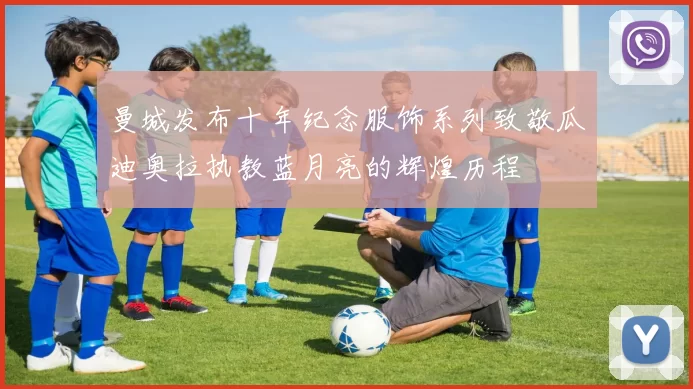 曼城发布十年纪念服饰系列致敬瓜迪奥拉执教蓝月亮的辉煌历程