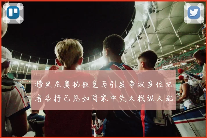 穆里尼奥执教皇马引发争议多位记者各抒己见如同家中失火找纵火犯