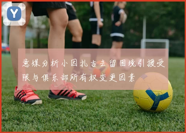 意媒分析小因扎吉去留困境引援受限与俱乐部所有权变更因素