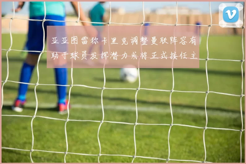 亚亚图雷称卡里克调整曼联阵容有助于球员发挥潜力或将正式接任主帅