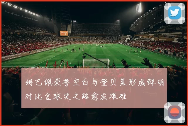 姆巴佩荣誉空白与登贝莱形成鲜明对比金球奖之路愈发艰难