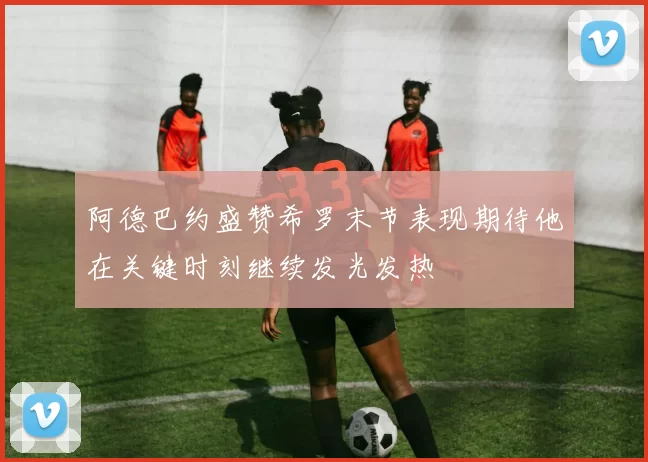 阿德巴约盛赞希罗末节表现期待他在关键时刻继续发光发热